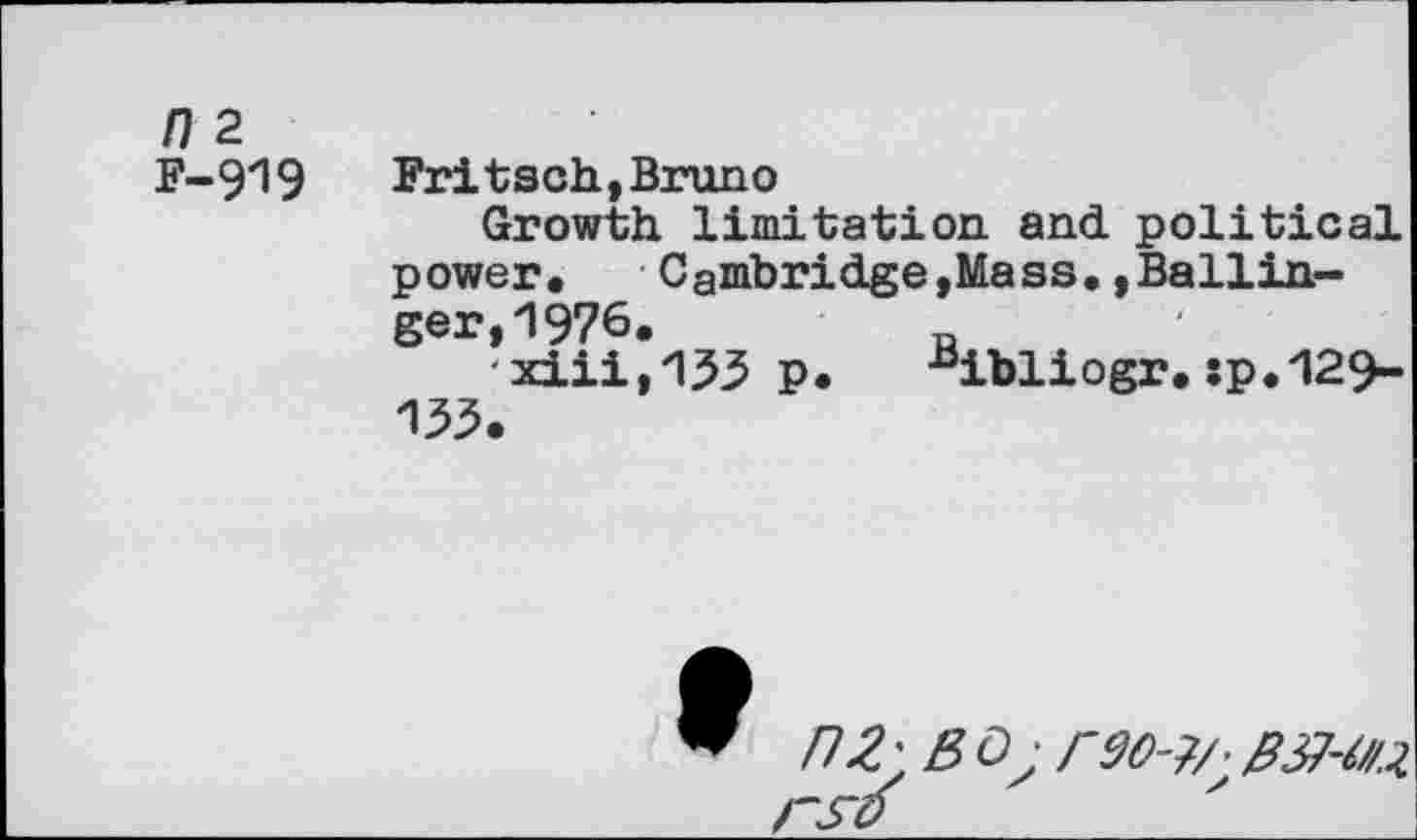 ﻿n 2
F-919 Fritsch,Bruno
Growth limitation and political power, Cambridge,Mass,»Ballinger, 1976.	R
xiii,153 p. Bibliogr.sp.129-135.
nZ'BOjrdO-?/' CSV